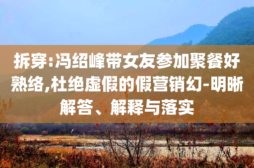 拆穿:馮紹峰帶女友參加聚餐好熟絡(luò),杜絕虛假的假營銷幻-明晰解答、解釋與落實(shí)