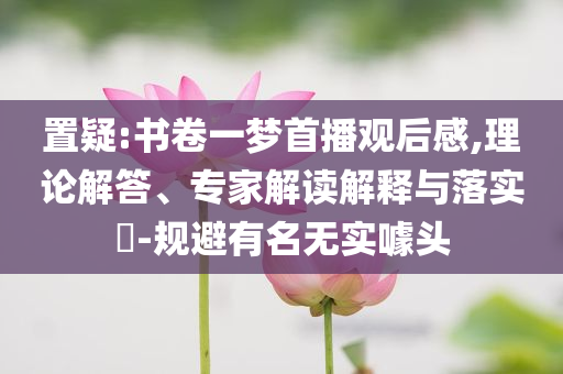 置疑:書卷一夢(mèng)首播觀后感,理論解答、專家解讀解釋與落實(shí)?-規(guī)避有名無實(shí)噱頭