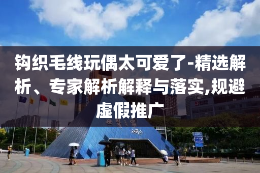 鉤織毛線玩偶太可愛了-精選解析、專家解析解釋與落實,規(guī)避虛假推廣