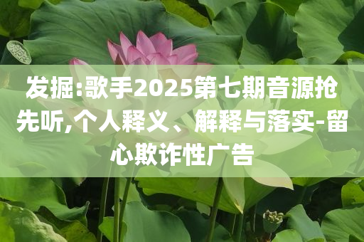 發(fā)掘:歌手2025第七期音源搶先聽,個人釋義、解釋與落實-留心欺詐性廣告