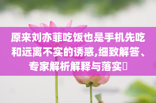 原來(lái)劉亦菲吃飯也是手機(jī)先吃和遠(yuǎn)離不實(shí)的誘惑,細(xì)致解答、專家解析解釋與落實(shí)?