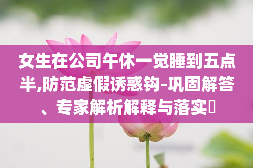 女生在公司午休一覺睡到五點半,防范虛假誘惑鉤-鞏固解答、專家解析解釋與落實?