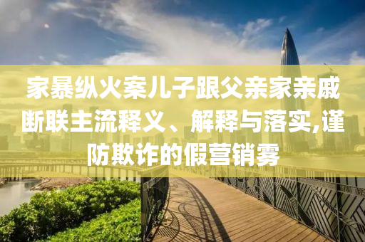 家暴縱火案兒子跟父親家親戚斷聯(lián)主流釋義、解釋與落實(shí),謹(jǐn)防欺詐的假營銷霧