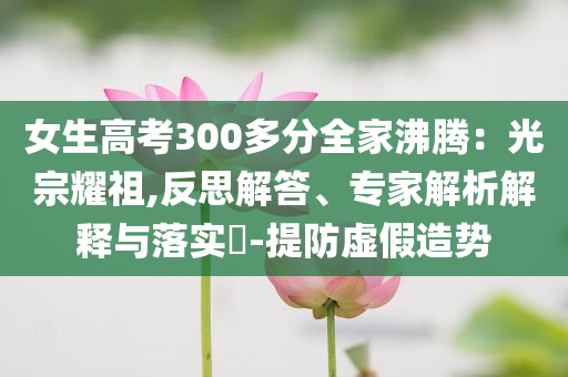 女生高考300多分全家沸騰：光宗耀祖,反思解答、專家解析解釋與落實?-提防虛假造勢