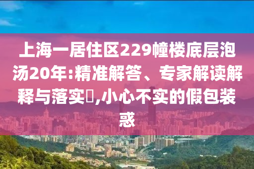 上海一居住區(qū)229幢樓底層泡湯20年:精準(zhǔn)解答、專家解讀解釋與落實(shí)?,小心不實(shí)的假包裝惑