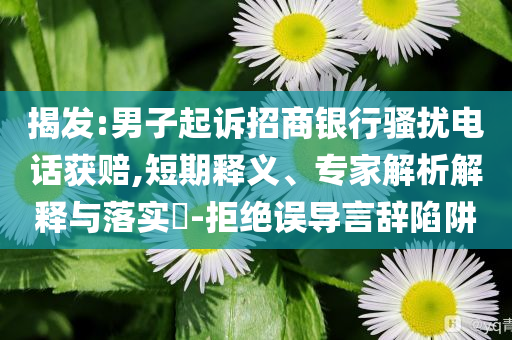 揭發(fā):男子起訴招商銀行騷擾電話獲賠,短期釋義、專家解析解釋與落實?-拒絕誤導(dǎo)言辭陷阱