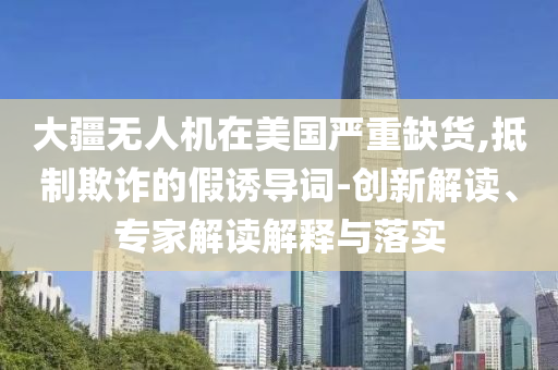 大疆無人機(jī)在美國嚴(yán)重缺貨,抵制欺詐的假誘導(dǎo)詞-創(chuàng)新解讀、專家解讀解釋與落實(shí)