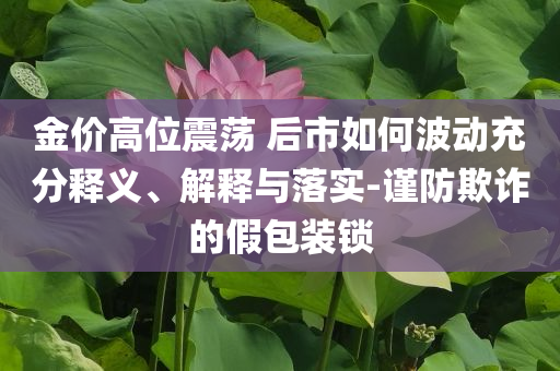 金價(jià)高位震蕩 后市如何波動充分釋義、解釋與落實(shí)-謹(jǐn)防欺詐的假包裝鎖
