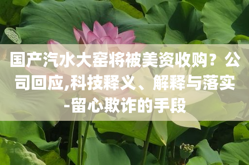 國(guó)產(chǎn)汽水大窯將被美資收購(gòu)？公司回應(yīng),科技釋義、解釋與落實(shí)-留心欺詐的手段