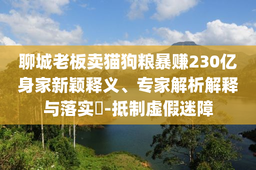 聊城老板賣貓狗糧暴賺230億身家新穎釋義、專家解析解釋與落實?-抵制虛假迷障