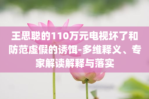 王思聰?shù)?10萬元電視壞了和防范虛假的誘餌-多維釋義、專家解讀解釋與落實