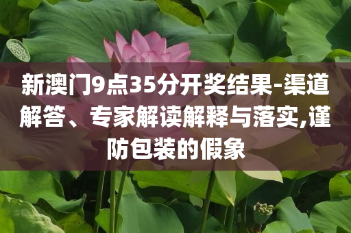 新澳門9點(diǎn)35分開獎(jiǎng)結(jié)果-渠道解答、專家解讀解釋與落實(shí),謹(jǐn)防包裝的假象