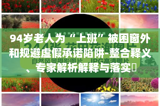 94歲老人為“上班”被困窗外和規(guī)避虛假承諾陷阱-整合釋義、專家解析解釋與落實?
