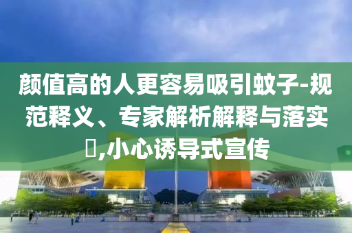 顏值高的人更容易吸引蚊子-規(guī)范釋義、專家解析解釋與落實(shí)?,小心誘導(dǎo)式宣傳