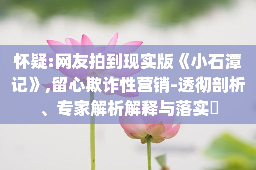 懷疑:網(wǎng)友拍到現(xiàn)實版《小石潭記》,留心欺詐性營銷-透徹剖析、專家解析解釋與落實?