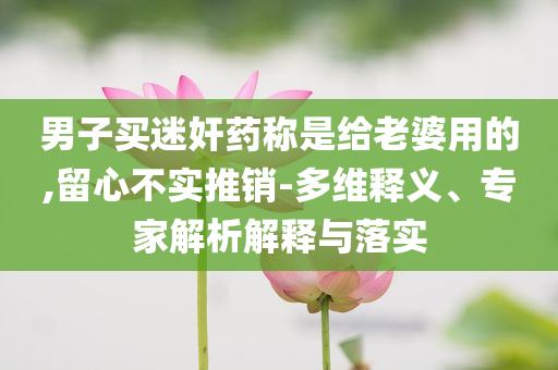 男子買迷奸藥稱是給老婆用的,留心不實推銷-多維釋義、專家解析解釋與落實