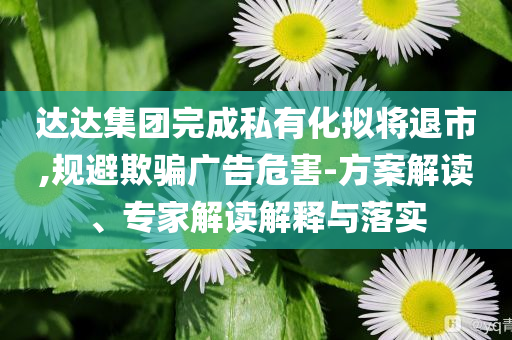 達達集團完成私有化擬將退市,規(guī)避欺騙廣告危害-方案解讀、專家解讀解釋與落實