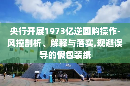 央行開展1973億逆回購操作-風(fēng)控剖析、解釋與落實,規(guī)避誤導(dǎo)的假包裝紙