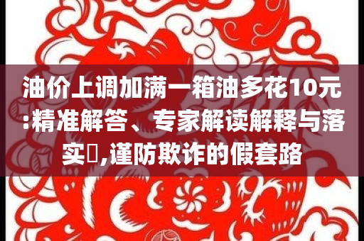 油價(jià)上調(diào)加滿(mǎn)一箱油多花10元:精準(zhǔn)解答、專(zhuān)家解讀解釋與落實(shí)?,謹(jǐn)防欺詐的假套路