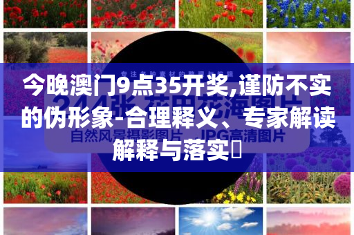 今晚澳門9點35開獎,謹(jǐn)防不實的偽形象-合理釋義、專家解讀解釋與落實?