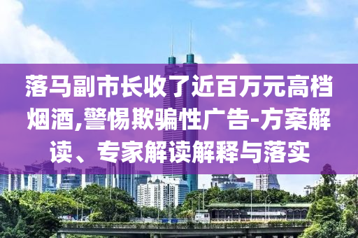 落馬副市長收了近百萬元高檔煙酒,警惕欺騙性廣告-方案解讀、專家解讀解釋與落實