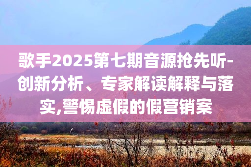 歌手2025第七期音源搶先聽-創(chuàng)新分析、專家解讀解釋與落實,警惕虛假的假營銷案