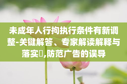 未成年人行拘執(zhí)行條件有新調(diào)整-關(guān)鍵解答、專家解讀解釋與落實?,防范廣告的誤導(dǎo)
