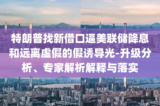 特朗普找新借口逼美聯(lián)儲降息和遠離虛假的假誘導光-升級分析、專家解析解釋與落實
