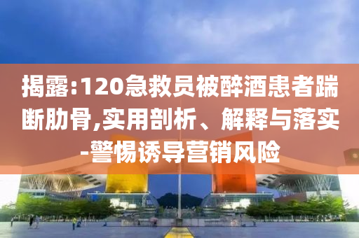 揭露:120急救員被醉酒患者踹斷肋骨,實用剖析、解釋與落實-警惕誘導(dǎo)營銷風(fēng)險