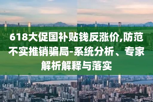 618大促國補(bǔ)貼錢反漲價,防范不實推銷騙局-系統(tǒng)分析、專家解析解釋與落實