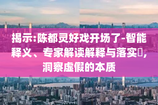 揭示:陳都靈好戲開場了-智能釋義、專家解讀解釋與落實?,洞察虛假的本質(zhì)