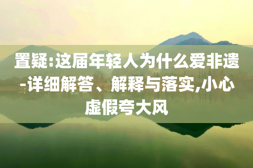 置疑:這屆年輕人為什么愛非遺-詳細(xì)解答、解釋與落實,小心虛假夸大風(fēng)