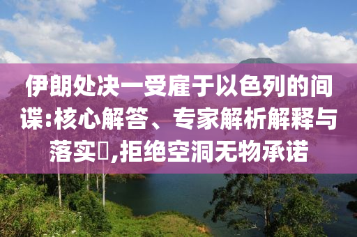伊朗處決一受雇于以色列的間諜:核心解答、專家解析解釋與落實?,拒絕空洞無物承諾