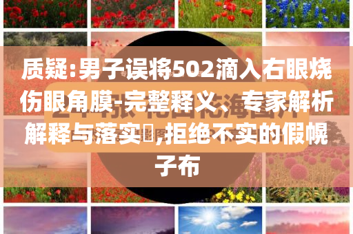 質(zhì)疑:男子誤將502滴入右眼燒傷眼角膜-完整釋義、專家解析解釋與落實?,拒絕不實的假幌子布