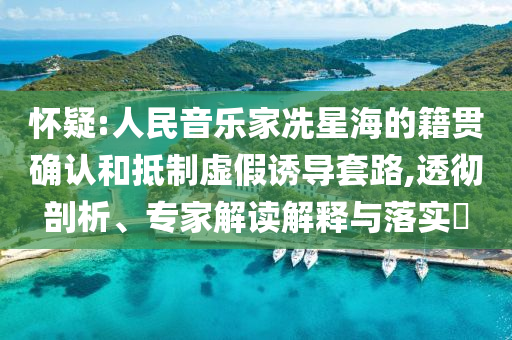 懷疑:人民音樂家冼星海的籍貫確認和抵制虛假誘導套路,透徹剖析、專家解讀解釋與落實?