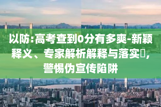 以防:高考查到0分有多爽-新穎釋義、專家解析解釋與落實?,警惕偽宣傳陷阱