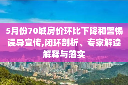 5月份70城房價(jià)環(huán)比下降和警惕誤導(dǎo)宣傳,閉環(huán)剖析、專家解讀解釋與落實(shí)