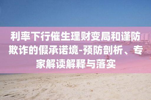 利率下行催生理財(cái)變局和謹(jǐn)防欺詐的假承諾境-預(yù)防剖析、專家解讀解釋與落實(shí)