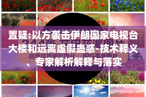 置疑:以方襲擊伊朗國(guó)家電視臺(tái)大樓和遠(yuǎn)離虛假蠱惑-技術(shù)釋義、專家解析解釋與落實(shí)