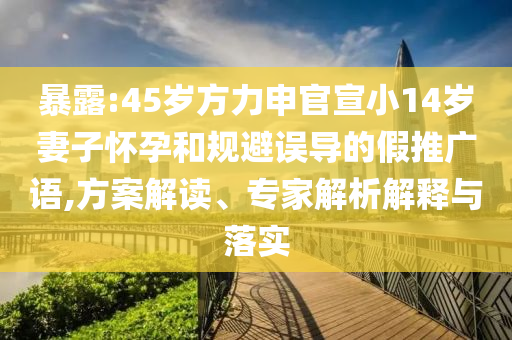 暴露:45歲方力申官宣小14歲妻子懷孕和規(guī)避誤導(dǎo)的假推廣語,方案解讀、專家解析解釋與落實(shí)
