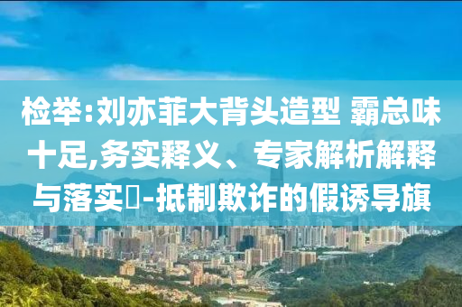 檢舉:劉亦菲大背頭造型 霸總味十足,務(wù)實(shí)釋義、專家解析解釋與落實(shí)?-抵制欺詐的假誘導(dǎo)旗