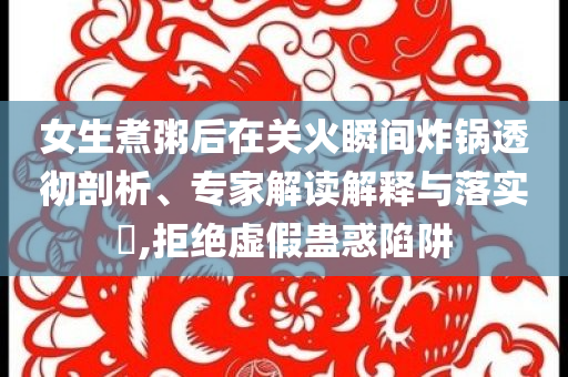 女生煮粥后在關火瞬間炸鍋透徹剖析、專家解讀解釋與落實?,拒絕虛假蠱惑陷阱