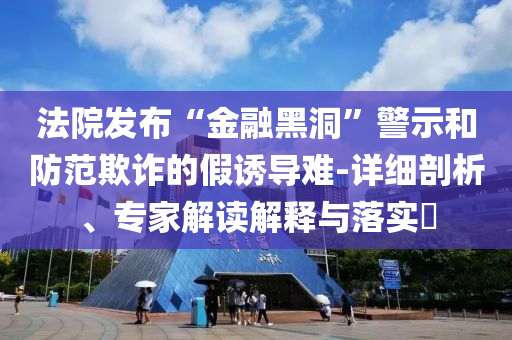 法院發(fā)布“金融黑洞”警示和防范欺詐的假誘導(dǎo)難-詳細(xì)剖析、專家解讀解釋與落實?