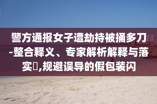 警方通報女子遭劫持被捅多刀-整合釋義、專家解析解釋與落實?,規(guī)避誤導(dǎo)的假包裝閃