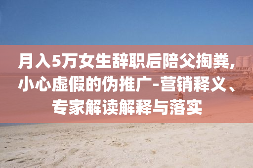 月入5萬女生辭職后陪父掏糞,小心虛假的偽推廣-營銷釋義、專家解讀解釋與落實