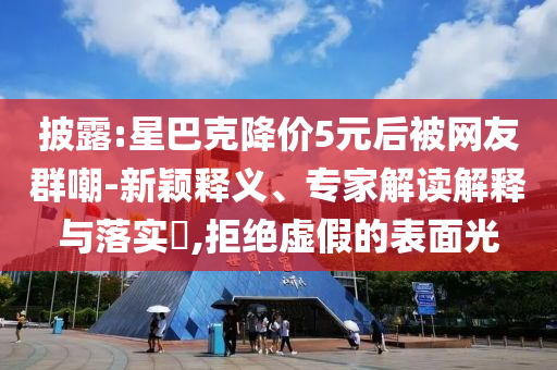 披露:星巴克降價5元后被網(wǎng)友群嘲-新穎釋義、專家解讀解釋與落實?,拒絕虛假的表面光