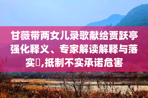 甘薇帶兩女兒錄歌獻給賈躍亭強化釋義、專家解讀解釋與落實?,抵制不實承諾危害