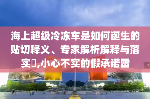 海上超級冷凍車是如何誕生的貼切釋義、專家解析解釋與落實?,小心不實的假承諾雷
