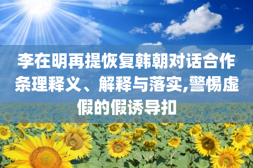 李在明再提恢復(fù)韓朝對(duì)話合作條理釋義、解釋與落實(shí),警惕虛假的假誘導(dǎo)扣