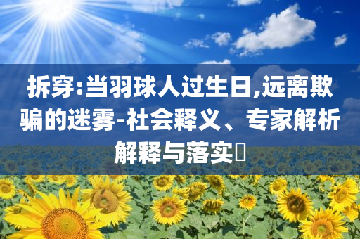 拆穿:當(dāng)羽球人過(guò)生日,遠(yuǎn)離欺騙的迷霧-社會(huì)釋義、專(zhuān)家解析解釋與落實(shí)?